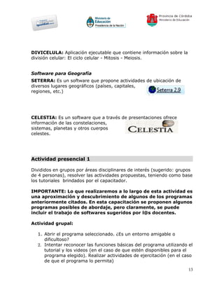 DIVICELULA: Aplicación ejecutable que contiene información sobre la
división celular: El ciclo celular - Mitosis - Meiosis.


Software para Geografía
SETERRA: Es un software que propone actividades de ubicación de
diversos lugares geográficos (países, capitales,
regiones, etc.)




CELESTIA: Es un software que a través de presentaciones ofrece
información de las constelaciones,
sistemas, planetas y otros cuerpos
celestes.




Actividad presencial 1

Divididos en grupos por áreas disciplinares de interés (sugerido: grupos
de 4 personas), resolver las actividades propuestas, teniendo como base
los tutoriales brindados por el capacitador.

IMPORTANTE: Lo que realizaremos a lo largo de esta actividad es
una aproximación y descubrimiento de algunos de los programas
anteriormente citados. En esta capacitación se proponen algunos
programas posibles de abordaje, pero claramente, se puede
incluir el trabajo de softwares sugeridos por l@s docentes.

Actividad grupal:

  1. Abrir el programa seleccionado. ¿Es un entorno amigable o
     dificultoso?
  2. Intentar reconocer las funciones básicas del programa utilizando el
     tutorial y los videos (en el caso de que estén disponibles para el
     programa elegido). Realizar actividades de ejercitación (en el caso
     de que el programa lo permita)
                                                                      13
 