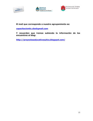 El mail que corresponde a nuestro agrupamiento es:

capacitaciontic.cba@gmail.com

Y recuerden que iremos subiendo la información de los
encuentros al blog:

http://proyectoseducativosytics.blogspot.com/




                                                     15
 