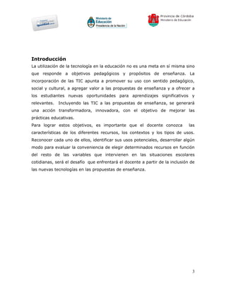 Introducción
La utilización de la tecnología en la educación no es una meta en sí misma sino
que responde a objetivos pedagógicos y propósitos de enseñanza. La
incorporación de las TIC apunta a promover su uso con sentido pedagógico,
social y cultural, a agregar valor a las propuestas de enseñanza y a ofrecer a
los estudiantes nuevas oportunidades para aprendizajes significativos y
relevantes.   Incluyendo las TIC a las propuestas de enseñanza, se generará
una acción transformadora, innovadora, con el objetivo de mejorar las
prácticas educativas.
Para lograr estos objetivos, es importante que el docente conozca             las
características de los diferentes recursos, los contextos y los tipos de usos.
Reconocer cada uno de ellos, identificar sus usos potenciales, desarrollar algún
modo para evaluar la conveniencia de elegir determinados recursos en función
del resto de las variables que intervienen en las situaciones escolares
cotidianas, será el desafío que enfrentará el docente a partir de la inclusión de
las nuevas tecnologías en las propuestas de enseñanza.




                                                                               3
 