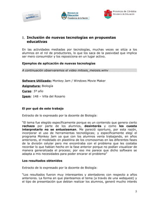 1. Inclusión de nuevas tecnologías en propuestas
   educativas

En las actividades mediadas por tecnologías, muchas veces se sitúa a los
alumnos en el rol de productores, lo que los saca de la pasividad que implica
ser mero consumidor y los reposiciona en un lugar activo.

Ejemplos de aplicación de nuevas tecnologías

A continuación observaremos el video mitosis_meiosis.wmv


Sofware Utilizado: Monkey Jam / Windows Movie Maker
Asignatura: Biología
Curso: 5º año
Ipem: 148 – Villa del Rosario



El por qué de este trabajo

Extracto de lo expresado por la docente de Biología:

“El tema fue elegido específicamente porque es un contenido que genera cierto
rechazo por parte de los alumnos, desinterés y como les cuesta
interpretarlo no se entusiasman. Me pareció oportuno, por esta razón,
incorporar el uso de herramientas tecnológicas; y específicamente elegí el
programa Monkey Jam ya que con los alumnos venía trabajando, en años
anteriores, el modelado en plastilina de los cromosomas en las diferentes fases
de la división celular pero me encontraba con el problema que les costaba
recordar lo que habían hecho en la fase anterior porque no podían visualizar de
manera generalizada el proceso; por eso me parece que dicho software se
adapta a mis necesidades para poder encarar el problema”

Los resultados obtenidos

Extracto de lo expresado por la docente de Biología:

“Los resultados fueron muy interesantes y alentadores con respecto a años
anteriores. La forma en que planteamos el tema (a través de una webquest) y
el tipo de presentación que debían realizar los alumnos, generó mucho interés


                                                                             5
 