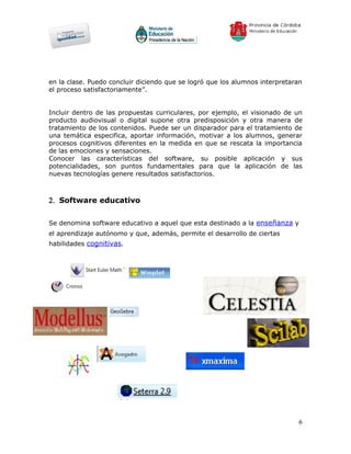 en la clase. Puedo concluir diciendo que se logró que los alumnos interpretaran
el proceso satisfactoriamente”.


Incluir dentro de las propuestas curriculares, por ejemplo, el visionado de un
producto audiovisual o digital supone otra predisposición y otra manera de
tratamiento de los contenidos. Puede ser un disparador para el tratamiento de
una temática especifica, aportar información, motivar a los alumnos, generar
procesos cognitivos diferentes en la medida en que se rescata la importancia
de las emociones y sensaciones.
Conocer las características del software, su posible aplicación y sus
potencialidades, son puntos fundamentales para que la aplicación de las
nuevas tecnologías genere resultados satisfactorios.



2. Software educativo


Se denomina software educativo a aquel que esta destinado a la enseñanza y
el aprendizaje autónomo y que, además, permite el desarrollo de ciertas
habilidades cognitivas.




                                                                              6
 