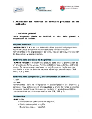 3. Analizando los recursos de software provistos en las
   netbooks



  1. Software general
Cada programa posee         su   tutorial,   el   cual   será   puesto   a
disposición de la clase.


Paquete ofimático
- OPEN OFFICE 3.2: es una alternativa libre y gratuita al paquete de
Microsoft Office. Suite ofimática de software libre que incluye
herramientas como el procesador de texto, hoja de cálculo, presentación
de diapositivas y bases de datos.


Software para el diseño de diagramas
- GANTT PROJECT: Herramienta gratuita para crear la planificación de
un proyecto en forma visual. Permite establecer dependencias entre las
tareas. De esta manera, una tarea no podrá empezar hasta que esté
terminada la anterior. Permite exportar el trabajo a una imagen (JPG,
PNG), PDF y HTML.

Software para compresión / descompresión de archivos
- 7ZIP
- IZARC
Herramientas para la compresión y descompresión de archivos y
carpetas, muy útiles para el empaquetado y envío de varios elementos
por correo electrónico o bien para su traslado en unidades portátiles.
Los formatos de archivos mas usados son: ZIP, RAR y 7z.

Diccionarios
- BABILOO:
     - Diccionario de definiciones en español.
     - Diccionario español – inglés.
     - Diccionario inglés – español.
                                                                         7
 