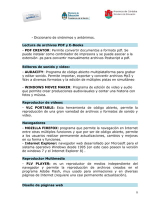 - Diccionario de sinónimos y antónimos.

Lectura de archivos PDF y E-Books
- PDF CREATOR: Permite convertir documentos a formato pdf. Se
puede instalar como controlador de impresora y se puede asociar a la
extensión .ps para convertir manualmente archivos Postscript a pdf.

Editores de sonido y video:
- AUDACITY: Programa de código abierto multiplataforma para grabar
y editar sonido. Permite importar, exportar y convertir archivos Mp3 y
Wav a diversos formatos y la edición de múltiples pistas en simultáneo

- WINDOWS MOVIE MAKER: Programa de edición de video y audio
que permite crear producciones audiovisuales y contar una historia con
fotos y música.

Reproductor de videos:
- VLC PORTABLE: Esta herramienta de código abierto, permite la
reproducción de una gran variedad de archivos y formatos de sonido y
video.

Navegadores
- MOZILLA FIREFOX: programa que permite la navegación en Internet
entre otras múltiples funciones y que por ser de código abierto, permite
a los usuarios realizar permanente actualizaciones, cambios y mejoras
en su forma y funciones.
- Internet Explorer: navegador web desarrollado por Microsoft para el
sistema operativo Windows desde 1995 (en este caso poseen la versión
de windows 7 y el Internet Explorer 8) .

Reproductor Multimedia
- FLV PLAYER: es un reproductor de medios independiente del
navegador y permite la reproducción de archivos creados en el
programa Adobe Flash, muy usado para animaciones y en diversas
páginas de Internet (requiere una casi permanente actualización).


Diseño de páginas web

                                                                         8
 