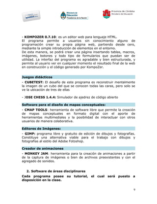 - KOMPOZER 0.7.10: es un editor web para lenguaje HTML.
El programa permite a usuarios sin conocimiento alguno de
programación crear su propia página web, partiendo desde cero,
mediante la simple introducción de elementos en el entorno.
De esta manera, se podrá crear una página insertando tablas, macros,
imágenes, botones y todo tipo de formularios que puedan ser de
utilidad. La interfaz del programa es agradable y bien estructurada, y
permite al usuario ver en cualquier momento el resultado final de la web
en construcción y el código generado por KompoZer.


Juegos didácticos
- CUBETEST: El desafío de este programa es reconstruir mentalmente
la imagen de un cubo del que se conocen todas las caras, pero solo se
ve la ubicación de tres de ellas

- JOSE CHESS 1.4.4: Simulador de ajedrez de código abierto

Software para el diseño de mapas conceptuales:
- CMAP TOOLS: herramienta de software libre que permite la creación
de mapas conceptuales en formato digital con el aporte de
herramientas multimediales y la posibilidad de interactuar con otros
usuarios de manera colaborativa.

Editores de Imágenes:
- GIMP: programa libre y gratuito de edición de dibujos y fotografías.
Constituye una alternativa viable para el trabajo con dibujos y
fotografías al estilo del Adobe Fotoshop.

Creador de animaciones
- MONKEY JAM: herramienta para la creación de animaciones a partir
de la captura de imágenes o bien de archivos preexistentes y con el
agregado de sonidos.


  2. Software de áreas disciplinares
Cada programa posee         su   tutorial,   el   cual   será   puesto   a
disposición en la clase.


                                                                         9
 