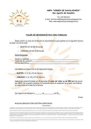 TALLER DE NEURODIDÁCTICA PARA FAMILIAS
Deseo asistir al curso de formación en neurodidáctica para padres en el siguiente horario
(a elegir uno de los dos):
o MARTES (17:30-20:30 horas)
o SÁBADOS (10:30-13:30 horas)
Datos Personales
Nombre y apellidos ________________________________________________
Teléfonos de contacto ______________________________________________
Correo electrónico__________________________________________________
Los talleres se impartirán en las siguientes fechas:
- MARTES: 2, 9, 16 y 23 de febrero .
- SÁBADOS: 6, 13, 20 y 27 de febrero.
Cada grupo estará formado por 15 personas. El coste del taller es de 80€ para los socios
del AMPA. No se podrá comenzar la formación hasta no completar los grupos. Los talleres
se impartirán en la Casa de la Cultura.
San Agustín del Guadalix a ______ de _________ de 20__
Firma:
MUCHAS GRACIAS POR VUESTRA CONFIANZA
POLITICA DE PRIVACIDAD
En cumplimiento de la Ley Orgánica 15/1999, de 13 de diciembre, de Protección de Datos de Carácter Personal y el Real Decreto 1720/2007 de desarrollo, la ASOCIACION DE MADRES Y PADRES DEL COLEGIO VIRGEN DE NAVALAZARZA informa a EL
INTERESADO que sus datos personales facilitados por usted, serán incorporados a un fichero o tratamiento de datos de carácter personal, cuyo responsable y titular es la ASOCIACION DE MADRES Y PADRES DEL COLEGIO VIRGEN DE NAVALAZARZA.
Asimismo, le informamos que la finalidad de la recogida de sus datos de carácter personal tiene como único objeto el normal desarrollo de la actividad que ejerce la ASOCIACION DE MADRES Y PADRES DEL COLEGIO VIRGEN DE NAVALAZARZA.
A todos los efectos, la ASOCIACION DE MADRES Y PADRES DEL COLEGIO VIRGEN DE NAVALAZARZA es el destinatario final de la información solicitada a EL INTERESADO, sin perjuicio de que los datos de carácter personal objeto del tratamiento podrán ser
comunicados a un tercero, para el cumplimiento de fines directamente relacionados con las funciones legítimas de EL INTERESADO y de la ASOCIACION DE MADRES Y PADRES DEL COLEGIO VIRGEN DE NAVALAZARZA. A su vez, le comunicamos que los datos
de carácter identificativo de los alumnos podrán ser publicados en la Web de la ASOCIACION DE MADRES Y PADRES DEL COLEGIO VIRGEN DE NAVALAZARZA —www.ampanavalazarzasanagustin.es—, y en el tablón de anuncios del COLEGIO VIRGEN DE
NAVALAZARZA, con fines meramente informativos.
EL INTERESADO presta su consentimiento expreso a la recogida y tratamiento de sus datos de carácter personal, y a recibir comunicaciones de la actividad de la ASOCIACION DE MADRES Y PADRES DEL COLEGIO VIRGEN DE NAVALAZARZA.
Del mismo modo le comunicamos que puede ejercitar sus derechos de acceso, rectificación, cancelación y oposición a los datos contenidos en el fichero, mediante el envío por correo postal de su solicitud por escrito a la siguiente dirección: C/ de Extremadura, 2 - 28750
– San Agustín de Guadalix (Madrid), o bien a través de informacion@ampanavalazarzasanagustin.es.
AMPA “VIRGEN DE NAVALAZARZA”
San Agustín del Guadalix
Tel.: 619 308 623
E-mail: informacion@ampanavalazarzasanagustin.es
Web: www.ampanavalazarzasanagustin.es
 