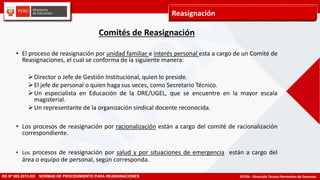 DITEN – Dirección Técnico Normativo de Docentes
Reasignación
RD Nº 582-2013-ED NORMAS DE PROCEDIMIENTO PARA REASIGNACIONES
Comités de Reasignación
• El proceso de reasignación por unidad familiar e interés personal esta a cargo de un Comité de
Reasignaciones, el cual se conforma de la siguiente manera:
Director o Jefe de Gestión Institucional, quien lo preside.
El jefe de personal o quien haga sus veces, como Secretario Técnico.
Un especialista en Educación de la DRE/UGEL, que se encuentre en la mayor escala
magisterial.
Un representante de la organización sindical docente reconocida.
• Los procesos de reasignación por racionalización están a cargo del comité de racionalización
correspondiente.
• Los procesos de reasignación por salud y por situaciones de emergencia están a cargo del
área o equipo de personal, según corresponda.
 