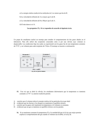a) La energía cinética media de las moléculas de A es menor que las de B.
b) La velocidad de difusión de A es mayor que la de B.
c) La velocidad de difusión de B es Mayor que la de A.
d) El más denso es el A.
Las preguntas 15 y 16 se responden de acuerdo al siguiente texto.
Un grupo de estudiantes realizó un montaje para estudiar el comportamiento de dos gases ideales en el
laboratorio. Para ello utilizó dos recipientes conectados entre sí por una válvula cuyo volumen es
despreciable. Las condiciones bajo las cuales se experimentó con los gases fue de una temperatura constante
de 27 OC
, y un volumen para cada recipiente de 5 litros. El montaje se muestra a continuación:
15. Una vez que se abrió la válvula, los estudiantes determinaron que la temperatura se mantenía
constante a 27 0C
. La anterior medición permite
A. concluir que el volumen afecta la energía cinética de las partículas de un gas ideal.
B. evidenciar que las fuerzas y los choques no mantienen el equilibrio térmico.
C. concluir que los gases solo mantienen la temperatura si el volumen es constante.
D. evidenciar que un gas se mantiene en equilibrio térmico con las paredes.
16. Si se mantienen constante la temperatura (T) y la cantidad del gas (n) la ley que mejor permite
explicar el comportamiento del gas cuando el volumen sea el doble, es la ley de.
 