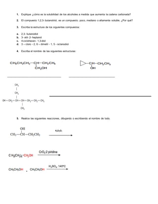 1. Explique ¿cómo es la solubilidad de los alcoholes a medida que aumenta la cadena carbonada?
2. El compuesto 1,2,3- butanotriol, es un compuesto. poco, mediano o altamente soluble. ¿Por qué?
3. Escriba la estructura de los siguientes compuestos:
a. 2,3- butanodiol
b. 3- etil- 2- heptanol
c. 4-ciclohexen- 1,3-diol
d. 3 – cloro - 2, 6 – dimetil - 1, 5 - octanodiol
4. Escriba el nombre de las siguientes estructuras:
______________________________________ _________________________________
5. Realice las siguientes reacciones, dibujando o escribiendo el nombre de todo.
+
 