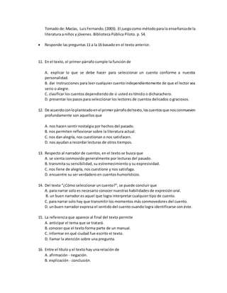 Tomado de:Macías, LuisFernando.(2003). El juegocomo métodopara la enseñanzade la
literatura a niños y jóvenes. Biblioteca Pública Piloto. p. 54.
 Responde las preguntas 11 a la 16 basado en el texto anterior.
11. En el texto, el primer párrafo cumple la función de
A. explicar lo que se debe hacer para seleccionar un cuento conforme a nuestra
personalidad.
B. dar instrucciones para leer cualquier cuento independientemente de que el lector sea
serio o alegre.
C. clasificar los cuentos dependiendo de si usted es tímido o dicharachero.
D. presentar los pasos para seleccionar los lectores de cuentos delicados o graciosos.
12. De acuerdoconloplanteadoenel primerpárrafodeltexto,loscuentosque nosconmueven
profundamente son aquellos que
A. nos hacen sentir nostalgia por hechos del pasado.
B. nos permiten reflexionar sobre la literatura actual.
C. nos dan alegría, nos cuestionan o nos satisfacen.
D. nos ayudan a recordar lecturas de otros tiempos.
13. Respecto al narrador de cuentos, en el texto se busca que
A. se sienta conmovido generalmente por lecturas del pasado.
B. transmita su sensibilidad, su estremecimiento y su expresividad.
C. nos llene de alegría, nos cuestione y nos satisfaga.
D. encuentre su ser verdadero en cuentos humorísticos.
14. Del texto “¿Cómo seleccionar un cuento?”, se puede concluir que
A. para narrar solo es necesario conocer nuestras habilidades de expresión oral.
B. un buen narrador es aquel que logra interpretar cualquier tipo de cuento.
C. para narrar solo hay que transmitir los momentos más conmovedores del cuento.
D. un buen narrador expresa el sentido del cuento cuando logra identificarse con éste.
15. La referencia que aparece al final del texto permite
A. anticipar el tema que se tratará.
B. conocer que el texto forma parte de un manual.
C. informar en qué ciudad fue escrito el texto.
D. llamar la atención sobre una pregunta.
16. Entre el título y el texto hay una relación de
A. afirmación - negación.
B. explicación - conclusión.
 