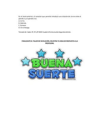 En el texto anterior, el conector que permite introducir una relación de cierre entre el
párrafo 1 y el párrafo 2 es:
A. En fin.
B. Además.
C. Aunque.
D. Sin embargo.
Tomado de: Saber 3º, 5º y 9º 2014 Cuadernillo de prueba Segunda edición.
FINALIZASTE EL TALLER DE NIVELACIÓN, MUESTRA TU HOJA DE RESPUESTA A LA
PROFESORA.
 