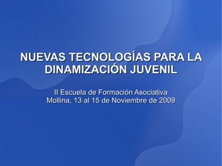 NUEVAS TECNOLOGÍAS PARA LA
   DINAMIZACIÓN JUVENIL
    II Escuela de Formación Asociativa
   Mollina, 13 al 15 de Noviembre de 2009
 