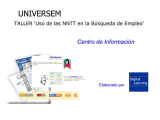 Uso de las NNTT en la Búsqueda de Empleo

        UNIVERSEM
     TALLER 'Uso de las NNTT en la Búsqueda de Empleo'


                                           Centro de Información




                                                   Elaborado por




  Elaborado por Digital Learning
 