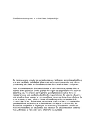Los elementos que aporta a la evaluación de los aprendizajes




Se hace necesario vincular las competencias con habilidades generales aplicables a
una gran cantidad y variedad de situaciones, asi como competencias que valores
problemas y soluciones en situaciones cambiantes o en situaciones contigentes.

Todo actualmente radica en los educadores, le han dado tantos papeles como la
libertad de los padres de familia quienes descargan las responsabilidades sobre el
docente y a su vez impiden por lo general que el proceso educativo fluya, no
necesariamente esto afecta sino también los requerimientos del sistema educativo
que actualmente se basa en la incorporación de conocimientos y el cumplimiento de
unos temas en el aula, sin importar en ultimas los aspectos personales de la
construcción del ser. Actualmente hablamos de una formación por competencias
pero también se evidencia que la deserción escolar llego al punto mas alto, los
educandos han perdido el respeto por sus maestros y en ocasiones también los
maestros maltratan a los educandos, esto hace que los educandos sean cada vez
mas victimas de la violencia y seres totalmente inadaptados
 