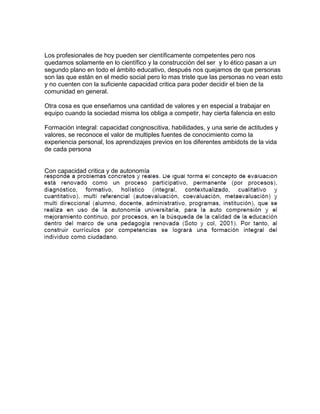 Los profesionales de hoy pueden ser científicamente competentes pero nos
quedamos solamente en lo científico y la construcción del ser y lo ético pasan a un
segundo plano en todo el ámbito educativo, después nos quejamos de que personas
son las que están en el medio social pero lo mas triste que las personas no vean esto
y no cuenten con la suficiente capacidad critica para poder decidir el bien de la
comunidad en general.

Otra cosa es que enseñamos una cantidad de valores y en especial a trabajar en
equipo cuando la sociedad misma los obliga a competir, hay cierta falencia en esto

Formaciòn integral: capacidad congnoscitiva, habilidades, y una serie de actitudes y
valores, se reconoce el valor de multiples fuentes de conocimiento como la
experiencia personal, los aprendizajes previos en los diferentes ambidots de la vida
de cada persona


Con capacidad critica y de autonomía
 