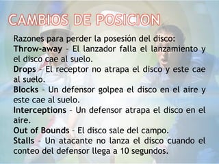Razones para perder la posesión del disco:
Throw-away – El lanzador falla el lanzamiento y
el disco cae al suelo.
Drops – El receptor no atrapa el disco y este cae
al suelo.
Blocks – Un defensor golpea el disco en el aire y
este cae al suelo.
Interceptions – Un defensor atrapa el disco en el
aire.
Out of Bounds – El disco sale del campo.
Stalls – Un atacante no lanza el disco cuando el
conteo del defensor llega a 10 segundos.
 