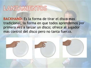 BACKHAND: Es la forma de tirar el disco mas
tradicional, la forma en que todos aprendemos por
primera vez a lanzar un disco; ofrece al jugador
mas control del disco pero no tanta fuerza.
 