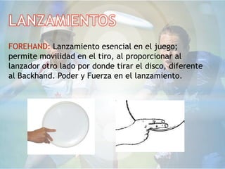 FOREHAND: Lanzamiento esencial en el juego;
permite movilidad en el tiro, al proporcionar al
lanzador otro lado por donde tirar el disco, diferente
al Backhand. Poder y Fuerza en el lanzamiento.
 