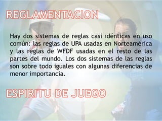 Hay dos sistemas de reglas casi idénticas en uso
común: las reglas de UPA usadas en Norteamérica
y las reglas de WFDF usadas en el resto de las
partes del mundo. Los dos sistemas de las reglas
son sobre todo iguales con algunas diferencias de
menor importancia.
 