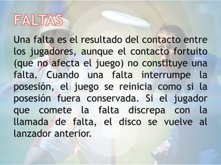 Una falta es el resultado del contacto entre
los jugadores, aunque el contacto fortuito
(que no afecta el juego) no constituye una
falta. Cuando una falta interrumpe la
posesión, el juego se reinicia como si la
posesión fuera conservada. Si el jugador
que comete la falta discrepa con la
llamada de falta, el disco se vuelve al
lanzador anterior.
 