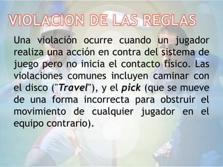 Una violación ocurre cuando un jugador
realiza una acción en contra del sistema de
juego pero no inicia el contacto físico. Las
violaciones comunes incluyen caminar con
el disco ("Travel"), y el pick (que se mueve
de una forma incorrecta para obstruir el
movimiento de cualquier jugador en el
equipo contrario).
 
