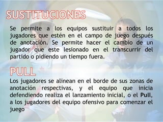 Se permite a los equipos sustituir a todos los
jugadores que estén en el campo de juego después
de anotación. Se permite hacer el cambio de un
jugador que este lesionado en el transcurrir del
partido o pidiendo un tiempo fuera.



Los jugadores se alinean en el borde de sus zonas de
anotación respectivas, y el equipo que inicia
defendiendo realiza el lanzamiento inicial, o el Pull,
a los jugadores del equipo ofensivo para comenzar el
juego
 