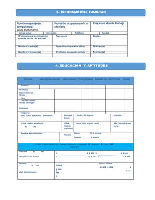 3. INFORMACIÓN FAMILIAR
3. INFORMACIÓN FAMILIAR
3. INFORMACIÓN FAMILIAR
Primaria
Bachillerato
Clásico Comercial _
Técnico _
Otro _
Educación Superior
Técnico Tecnológico
Profesional
Postgradros
Otros: cursos, diplomados, seminarios Intensidad
horaria
Nombre del programa Institución
¿Cursa estudios actualmente?
Sí No
¿Qué
tipo de
estudios?
Duración (años, semestres, meses) Año / semestre que
cursa
Nombre de lainstitución Diurno Fin de semana
Horario
Nocturno A distancia
OTROS CONOCIMIENTOS: Indique el grado de dominio R - Regular, B - Bien, MB
- Muy Bien
Sistemas Sí No
¿Programa(s) que maneja
1. R B MB 3. R B MB
2. R B MB 4. R B MB
Idiomas
Si _ no _
¿Qué idioma(s) conoce
Lectura Escritura
Hablado
R B MB R B MB R
B MB
1. R B
MB
2.
Nombre esposa(o) o
compañera(o)
Laura Bustamante
Profesión,ocupaciónu oficio
Monitora
Empresa donde trabaja
Cargo actual Dirección Teléfono Ciudad
Nº de personas que dependen
económicamente del solicitante
Parentesco Edades
Nombre(s)padre(s) Profesión, ocupación u oficio Teléfono(s)
Nombre(s)hermano(s) Profesión, ocupación u oficio Teléfono(s)
3. INFORMACIÓN FAMILIAR
4. EDUCACION Y APTITUDES
ESTUDIOS AÑOS DEFINALIZACION AÑOS CURSADO TITULO OBYENIDO NOMBRE DELA INSTITUCION CIUDAD
 