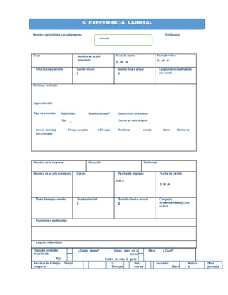 Nombre de laúltimao actual empresa Teléfono(s)
Cargo Nombre de su jefe
inmediato
Fecha de ingreso
D M A
Fechaderetiro
D M A
Total, tiempo servido Sueldo inicial
$
Sueldo final o actual
$
Cargo(s) desempeñado(s)
por usted
Funciones realizadas
Logros obtenidos
Tipo de contrato: Indefinido _ Cuánto tiempo? Contrato directo con la empresa
Fijo _ Contrato por medio de agencia
Horario detrabajo Tiempo completo ½ Tiempo Por horas Jornada: Diurna Nocturna
Otrajornada
Tipo de contrato:
Indefinido
Fijo
¿Cuánto tiempo? Contrato directo con la
empresa
Contrato por medio de agencia
Otro ¿Cuál?
Horariode trabajo: Tiempo
completo
½
Tiempo
Por
horas
Jornada:
Diurn
Nocturn
a
Otra
jornada
Nombre de laempresa Dirección Teléfono(s
Nombre de su jefe inmediato Cargo Fecha de ingreso
D M A
Fecha de retiro
D M A
Total tiemposervido Sueldo inicial
$
Sueldo final o actual
$
Cargo(s)
desempeñado(s) por
usted
Funciones realizadas
Logros obtenidos
5. EXPERIENCIA LABORAL
Dirección
 