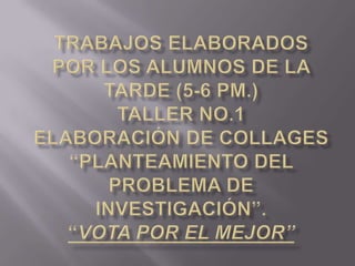 Trabajos Elaborados por los Alumnos de la Tarde (5-6 pm.)Taller No.1 Elaboración de Collages “Planteamiento del Problema de Investigación”.“Vota por el Mejor” 