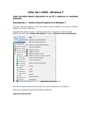 Taller No.1 UDES –Windows 7<br />Cada actividad deberá ejecutarla en su PC y observar el resultado obtenido. <br />Actividad No 1 - Acelera Internet Explorer 8 en Windows 7<br />El primer paso para aplicar el truco de acelerar Internet Explorer 8 es cerrar el Internet Explorer 8, si esta en ejecución.  <br />Seguidamente vamos a Inicio-> Todos los programas-> Accesorios y damos al botón derecho del ratón sobre Símbolo del sistema y elegimos Ejecutar como administrador.win+m<br />Nos sale la ventana de Control de cuentas de usuario, pulsaremos en el botón Si.Ahora en la ventana de Símbolo del sistema escribimos:<br />regsvr32 actxprxy.dllw<br />Al presionar la tecla Entrar, nos saldrá una ventana en la que nos indica que se registro la DLL actxprxy.dll, pulsamos en aceptar.Ahora ya podemos abrir de nuevo el Internet Explorer y comprobar que funciona el truco y va más rápido nuestro navegador Internet Explorer.<br />Actividad No. 2 - Acelerar apagado Windows 7<br />Cuando procedemos a apagar nuestro Windows 7, el sistema lo que hace es ir cerrando los procesos abiertos, esta configurado por defecto en 12 segundos para matar cada proceso, podemos bajarlo por ejemplo a 8 segundos para acelerar el apagado.<br />Para ello debemos de editar nuestro regedit, Inicio->Ejecutar escribimos regedit y pulsamos enter.<br />Se nos abrirá el editor de registro, en la parte de la izquierda buscamos la siguiente ruta:<br />HKEY_LOCAL_MACHINEYSTEMurrentControlSetontrol<br />Estando seleccionada la carpeta Control, buscamos en la parte de la derecha  la entrada WaitToKillServiceTimeout, veremos que tiene un valor de 12000 que son los 12 segundos que comentábamos anteriormente, hacemos doble clic sobre WaitToKillServiceTimeout y en la nueva ventana que se nos abre cambiamos el valor de 12000 por 8000 y así el tiempo de espera en mawin+tar un servicio cuando apaguemos el ordenador pasa de 12 segundos a 8 segundos.win<br />Actividad No. 3 - Activar usuario Administrador Windows 7<br />Los usuarios en Windows 7, aunque pertenezcan al grupo de Administradores no tienen todos los privilegios del Administrador. Ni tan siquiera desactivando el UAC (Control de Acceso) se consiguen los mismos atributos, no es aconsejable nunca tener desactivado el UAC. <br />El usuario Administrador está desactivado en Windows 7. Pero podemos activarlo en caso de necesidad:Vamos a realizar el cambio desde la consola de comandos y lo activaremos. Arrancamos en Accesorios una consola de comandos con el botón derecho y escogemos la opción Ejecutar como Administrador. Desde ella ejecutamos el siguiente comando:<br />net user Aministrador /active:yes<br />Desconectamos del usuario en curso, y nos aparecerá ya el usuario Administrador para poder conectarnos con él.<br />Actividad No. 4 - Atajos del teclado<br />Por ejemplo, con WIN + flecha arriba/abajo maximizaremos/minimizaremos la ventana actual, con WIN + flecha derecha/izquierda haremos que ocupe la mitad de la pantalla. <br />Con WIN + tecla Inicio (Home) se minimizarán todas las ventanas menos la que estamos usando ahora, <br />Con WIN + barra espaciadora todas las ventanas se volverán transparentes y podremos ver el escritorio. <br />(Win + M) Minimiza todas las ventanas abiertas<br />(Win + Shift + M) Deshace minimizar todas las ventanas<br />(Win + D) Muestra el escritorio<br />(Win + Arriba) Maximiza la ventana<br />(Win + Abajo) Minimiza/Restaura la ventana<br />(Alt + F4) Cierra la ventana activa<br />(Alt + Tab) Cambia a la ventana anterior activa<br />(Alt + Esc) Pasa por todas las ventanas abiertas<br />(Win + P) Opciones del modo presentación<br />(Win + G) Muestra los gadgets del escritorio<br />(Win + L) Bloquea el ordenador<br />(Win + ++) Acercar Zoom<br />(Win + +-) Alejar Zoom<br />Windows 7 – Windows Explorer:<br />(Alt + P) Muestra u oculta el panel de previsualización<br />(Alt + Arriba) Te dirige un nivel arriba<br />(Alt + Derecha o Izquierda) Te dirige adelante o atrás<br />Actividad Final: <br />Deberás realizar tres diapositivas con la temática que acabaste de practicar y guardarla en el correo personal para posteriormente subirla  a su blog como evidencias. <br />Si no tiene un blog ya creado debe crear un blog en el servidor  https://www.blogger.com.<br />Descargar el programa Windows movie maker  y crear un pequeño video con las diapostivas.<br />Subir el video de las diapositivas al blog.<br />Finalmente debe enviar un correo con los datos posibles como nombre, código , grupo al docente Mauricio salvador carrillo email: mauricio_carrillo1@hotmail.com con la dirección del blog donde está la evidencia del taller No1.<br />No olvide dejar registrado su asistencia en la hoja respectiva.<br />
