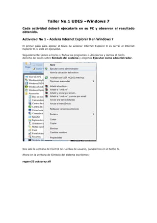 Taller No.1 UDES –Windows 7<br />Cada actividad deberá ejecutarla en su PC y observar el resultado obtenido. <br />Actividad No 1 - Acelera Internet Explorer 8 en Windows 7<br />El primer paso para aplicar el truco de acelerar Internet Explorer 8 es cerrar el Internet Explorer 8, si esta en ejecución.  <br />Seguidamente vamos a Inicio-> Todos los programas-> Accesorios y damos al botón derecho del ratón sobre Símbolo del sistema y elegimos Ejecutar como administrador.<br />Nos sale la ventana de Control de cuentas de usuario, pulsaremos en el botón Si.Ahora en la ventana de Símbolo del sistema escribimos:<br />regsvr32 actxprxy.dll<br />Al presionar la tecla Entrar, nos saldrá una ventana en la que nos indica que se registro la DLL actxprxy.dll, pulsamos en aceptar.Ahora ya podemos abrir de nuevo el Internet Explorer y comprobar que funciona el truco y va más rápido nuestro navegador Internet Explorer.<br />Actividad No. 2 - Acelerar apagado Windows 7<br />Cuando procedemos a apagar nuestro Windows 7, el sistema lo que hace es ir cerrando los procesos abiertos, esta configurado por defecto en 12 segundos para matar cada proceso, podemos bajarlo por ejemplo a 8 segundos para acelerar el apagado.<br />Para ello debemos de editar nuestro regedit, Inicio->Ejecutar escribimos regedit y pulsamos enter.<br />Se nos abrirá el editor de registro, en la parte de la izquierda buscamos la siguiente ruta:<br />HKEY_LOCAL_MACHINEYSTEMurrentControlSetontrol<br />Estando seleccionada la carpeta Control, buscamos en la parte de la derecha  la entrada WaitToKillServiceTimeout, veremos que tiene un valor de 12000 que son los 12 segundos que comentábamos anteriormente, hacemos doble clic sobre WaitToKillServiceTimeout y en la nueva ventana que se nos abre cambiamos el valor de 12000 por 8000 y así el tiempo de espera en matar un servicio cuando apaguemos el ordenador pasa de 12 segundos a 8 segundos.<br />Actividad No. 3 - Activar usuario Administrador Windows 7<br />Los usuarios en Windows 7, aunque pertenezcan al grupo de Administradores no tienen todos los privilegios del Administrador. Ni tan siquiera desactivando el UAC (Control de Acceso) se consiguen los mismos atributos, no es aconsejable nunca tener desactivado el UAC. <br />El usuario Administrador está desactivado en Windows 7. Pero podemos activarlo en caso de necesidad:Vamos a realizar el cambio desde la consola de comandos y lo activaremos. Arrancamos en Accesorios una consola de comandos con el botón derecho y escogemos la opción Ejecutar como Administrador. Desde ella ejecutamos el siguiente comando:<br />net user Aministrador /active:yes<br />Desconectamos del usuario en curso, y nos aparecerá ya el usuario Administrador para poder conectarnos con él.<br />Actividad No. 4 - Atajos del teclado<br />Por ejemplo, con WIN + flecha arriba/abajo maximizaremos/minimizaremos la ventana actual, con WIN + flecha derecha/izquierda haremos que ocupe la mitad de la pantalla. <br />Con WIN + tecla Inicio (Home) se minimizarán todas las ventanas menos la que estamos usando ahora, <br />Con WIN + barra espaciadora todas las ventanas se volverán transparentes y podremos ver el escritorio. <br />(Win + M) Minimiza todas las ventanas abiertas<br />(Win + Shift + M) Deshace minimizar todas las ventanas<br />(Win + D) Muestra el escritorio<br />(Win + Arriba) Maximiza la ventana<br />(Win + Abajo) Minimiza/Restaura la ventana<br />(Alt + F4) Cierra la ventana activa<br />(Alt + Tab) Cambia a la ventana anterior activa<br />(Alt + Esc) Pasa por todas las ventanas abiertas<br />(Win + P) Opciones del modo presentación<br />(Win + G) Muestra los gadgets del escritorio<br />(Win + L) Bloquea el ordenador<br />(Win + ++) Acercar Zoom<br />(Win + +-) Alejar Zoom<br />Windows 7 – Windows Explorer:<br />(Alt + P) Muestra u oculta el panel de previsualización<br />(Alt + Arriba) Te dirige un nivel arriba<br />(Alt + Derecha o Izquierda) Te dirige adelante o atrás<br />Actividad Final: <br />Deberás realizar tres diapositivas con la temática que acabaste de practicar y guardarla en el correo personal para posteriormente subirla  a su blog como evidencias. <br />Si no tiene un blog ya creado debe crear un blog en el servidor  https://www.blogger.com.<br />Descargar el programa Windows movie maker  y crear un pequeño video con las diapostivas.<br />Subir el video de las diapositivas al blog.<br />Finalmente debe enviar un correo con los datos posibles como nombre, código , grupo al docente Mauricio salvador carrillo email: mauricio_carrillo1@hotmail.com con la dirección del blog donde está la evidencia del taller No1.<br />No olvide dejar registrado su asistencia en la hoja respectiva.<br />