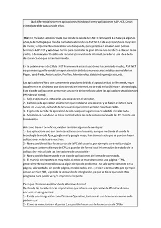 - Qué diferenciahayentre aplicacionesWindowsFormyaplicaciones ASP.NET.De un
ejemploreal de cadaunade ellas.
Rta: No me cabe lamenorduda que desde lasalidadel .NETFramework1.0 hace ya algunos
años,la tecnologíaque másha llamadolaatenciónesASP.NET.Esta aseveraciónesmuyfácil
de medir,simplemente conrealizarunabúsqueda,porejemploenamazon.comporlos
términosASP.NETyWindowsFormsparaconstatar la gran diferenciade librosentre untema
y otro; o bienrevisarlossitiosde recursoy/orevistasde internetparadarse unaideade lo
desbalanceadoque estael contenido.
En la próximaversión2.0de .NET Frameworkestasituaciónnoha cambiadomucho,ASP.NET
esquiense sigue llevandolamayoratencióndebidoanuevascaracterísticascomoMaster
Pages,WebParts,Autorización,Profiles, Membership,databindingmejorado,etc.
Las aplicacionesWebsonsumamente popularesdebidoalapopularidaddel Internet,yque
usualmente essinónimoque si nose estáenInternet,nose estáenlo últimoenlatecnología.
Este tipode aplicacionespresentanunaserie de beneficiossobre lasaplicacionestradicionales
(WindowsForms):
1.- Soloesnecesarioinstalarlasunasolavezenel servidor.
2.- Cambiosa laaplicaciónsolotienenque instalarse unasolavezyse hacenefectivopara
todoslosusuarios,evitandotenerusuariosque correnversiónnoactualizadas.
3.- Es posible accederlaaplicacióndesdecualquierlugarsinnecesidadde instalarnada.
4.- Sonidealescuandonose tiene control sobre lasredesolosrecursosde lasPC clientesde
losusuarios.
Así como tienenbeneficios,existentambiénalgunasdesventajas:
1.- Las aplicacionesnosontan interactivasconel usuario,aunque medianteel usode la
tecnologíade modaAjax,google mail ygoogle maps,handemostradoque se puedenhacer
aplicacionesmásricasy reactivas.
2.- Noes posible utilizarlosrecursosde laPCdel usuario,porejemplopararealizaralgún
calculoque consumatiempode CPU,o guardar de formalocal informaciónde estadode la
aplicación - más alláde las limitacionesde unacookie -
3.- Noes posible hacerusode este tipode aplicacionesde formadesconectada.
4.- El manejode reportesesmuymalo,si estosse muestrancomouna páginaHTML,
generalmente suimpresióncausaalgúnde tipode problema - nosale correctamente enla
página,sale cortado,sinpie de página,encabezados,etc. -;obiensi se muestrapor ejemplo
con un archivoPDF,si pierde lasensaciónde integración,yaque se tiene que abrirotro
programa para podervery/o imprimirel reporte.
Peroque ofrece unaaplicaciónde WindowsForms?
Dentrode las características importantesque ofrece unaaplicaciónde WindowsForms
encuentrolassiguientes:
1.- Existe unaintegraciónconel SistemaOperativo,tantoenel usode recursoscomo enla
parte visual.
2.- Comose mencionóenel punto1,es posible hacerusode losrecursosde CPU y
 