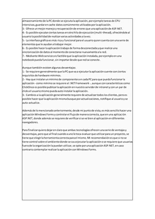 almacenamientode laPCdonde se ejecutalaaplicación,porejemplotareasde CPU
intensivas,guardarencache datoscomúnmente utilizadosporlaaplicación.
3.- Ofrece unmejormanejoyrecuperaciónde erroresque unaaplicaciónde ASP.NET.
4.- Es posible ejecutarciertastareasenotrohilode ejecución(multi-thread),ofreciéndoleal
usuariolaposibilidadde realizarvariasactividadesalavez.
5.- La interface gráficaesmás rica y funcional parael usuarioquiencuentaconunaserie de
elementosque le ayudanatrabajar mejor.
6.- Es posible hacerlaaplicacióntrabaje de formadesconectadayque realice una
sincronizaciónde datosal momentode conectarse nuevamenteala red.
7.- Mediante Webservicesesfactibleque laaplicacióninstalada,porejemploenuna
notebookpuedafuncionar,sinimportardesde que redse conecte.
Aunque tambiénexistenalgunasdesventajas:
1.- Se requiere generalmente que laPCque vaa ejecutarlaaplicacióncuente conciertos
requisitosde hardware mínimos.
2.- Hay que instalarunmínimode componentesencadaPCpara que puedafuncionarla
aplicación - como mínimose requiere el .NETFramework -,aunque concaracterísticascomo
ClickOnce esposiblepublicarlaaplicaciónennuestroservidorde intranetyconun par de
clicksel usuariomismopuedaautoinstalarlaaplicación.
3.- Cambiosa laaplicacióngeneralmenterequiere de actualizartodoslosclientes,peroes
posible hacerque laaplicaciónmismabusque poractualizaciones,notifique al usuarioyse
auto-actualice.
Ademásde lomencionadoanteriormente,desde mi puntode vista,esmássencillohaceruna
aplicaciónWindowsFormsycontrolarel flujode maneracorrecta,que enuna aplicación
ASP.NET,donde ademásse requiere de verificarsi se ve bienal aplicaciónendiferentes
navegadores.
Para finalizarquierodejarenclaroque ambas tecnologíasofrecenunaserie de ventajasy
desventajas,peroque al final cuandoaunole toca evaluarque utilizarparaun proyecto,se
tiene que elegirlaherramientacorrectaparael mismo.Mi recomendaciónesque si nose
tiene control sobre el ambientedonde se vaaejecutarla aplicaciónose requiere que usuarios
fuerade la organizaciónlapuedan utilizar,se opte porunaaplicaciónASP.NET,encaso
contrariocontemplarrealizarlaaplicaciónconWindowsForms.
 