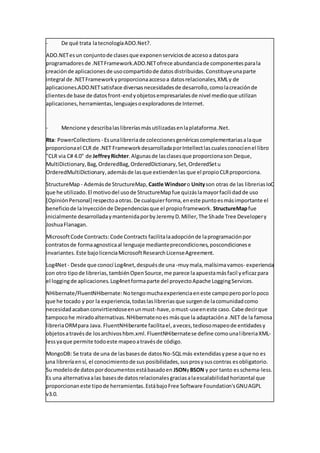 - De qué trata latecnologíaADO.Net?.
ADO.NETesun conjuntode clasesque exponenserviciosde accesoa datospara
programadoresde .NETFramework.ADO.NETofrece abundanciade componentesparala
creaciónde aplicacionesde usocompartidode datosdistribuidas.Constituyeunaparte
integral de .NETFrameworkyproporcionaaccesoa datosrelacionales,XMLy de
aplicaciones.ADO.NETsatisface diversasnecesidadesde desarrollo,comolacreaciónde
clientesde base de datosfront-endyobjetosempresarialesde nivel medioque utilizan
aplicaciones,herramientas,lenguajesoexploradoresde Internet.
- Mencione y describalaslibreríasmásutilizadasenlaplataforma.Net.
Rta: PowerCollections - Esunalibreriade coleccionesgenéricascomplementariasalaque
proporcionael CLR de .NET FrameworkdesarrolladaporIntellectlascualesconocíenel libro
"CLR via C# 4.0" de JeffreyRichter.Algunasde lasclasesque proporcionason Deque,
MultiDictionary,Bag,OrderedBag,OrderedDictionary,Set,OrderedSetu
OrderedMultiDictionary,ademásde lasque extiendenlas que el propioCLRproporciona.
StructureMap - Ademásde StructureMap, Castle Windsoro Unityson otras de las libreriasIoC
que he utilizado.El motivodel usode StructureMapfue quizáslamayorfacilidadde uso
[OpiniónPersonal] respectoaotras.De cualquierforma,eneste puntoesmásimportante el
beneficiode laInyecciónde Dependenciasque el propioframework. StructureMapfue
inicialmente desarrolladaymantenidaporbyJeremyD.Miller,The Shade Tree Developery
JoshuaFlanagan.
MicrosoftCode Contracts:Code Contracts facilitalaadopciónde laprogramaciónpor
contratosde formaagnosticaal lenguaje medianteprecondiciones,poscondicionese
invariantes.Este bajolicenciaMicrosoftResearchLicenseAgreement.
Log4Net- Desde que conocí Log4net,despuésde una -muymala,malísimavamos- experiencia
con otro tipode librerias,tambiénOpenSource,me parece laapuestamásfacil yeficazpara
el loggingde aplicaciones.Log4netformaparte del proyectoApache LoggingServices.
NHibernate/FluentNHibernate:Notengomuchaexperienciaeneste campoperoporlopoco
que he tocado y por la experiencia,todaslaslibreriasque surgende lacomunidadcomo
necesidadacabanconvirtiendoseenunmust-have,omust-useeneste caso.Cabe decirque
tampocohe miradoalternativas.NHibernatenoes másque la adaptacióna .NET de la famosa
libreriaORMpara Java. FluentNHiberante facilitael,aveces,tediosomapeode entidadesy
objetosatravésde losarchivoshbm.xml.FluentNHibernatese define comounalibreriaXML-
lessyaque permite todoeste mapeoatravésde código.
MongoDB: Se trata de una de lasbasesde datosNo-SQLmás extendidasypese aque no es
una libreríaensí, el conocimientode sus posibilidades,susprosysuscontras esobligatorio.
Su modelode datospordocumentosestábasadoen JSONyBSON y por tanto es schema-less.
Es una alternativaalas basesde datosrelacionalesgraciasalaescalabilidadhorizontal que
proporcionaneste tipode herramientas.EstábajoFree Software Foundation'sGNUAGPL
v3.0.
 