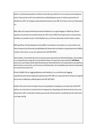 NUnit:InicialmentebasadaenlalibreriaJUnitde Java,NUnit2.5 esla sextaversiónbasdaen
xUnit.Está escritaenC# y fue totalmente rediseñadaparasacar el máximoprovechoala
plataforma.NET.Se integraestupendamentetantoconlas MS TestTools comocon Resharper
5.x.
Moq: Muy útil especialmenteparadesarrolladoressinungranbagaje enMocking.Ofrece
soporte a muchasde lascaracterísticas de .NET como LINQTreesExpressionsoexpresiones
lambday se caracteriza por sufacilidadde usoy suforma natural de escrbirstubsy mocks.
BDD specflow:DistribuidabajolicenciaBSDe inspiradaen Cucumberysu comunidad,esta
libreriaabarcalas diferentesposibilidadesdel desarrolloorientadoacomportamientooBDDy
resalta,entre otros,suuso con aplicacionesASP.NETMVC.
nServiceBus:Frameworkde comunicacionesparaarquitecturasSOA distribuidas,nServiceBus
esun proyectoque surge de la necesidadenbase ala experienciapersonal de Udi Dahan,
precursory principal coordinadordel proyecto.Recientemente haincorporadonuevapolítica
de licenciasyse anunció,y así hicimosenGenbetadev,lasnovedadesque traeráincorporada
enla proximaversión3.0.
Elmah:ELMAH (Error LoggingModulesandHandlers),esunalibreriade logging
específicamente desarroladaparaaplicacionesASP.NETyesespecialmente útilparael registro
de erroresenModulosy Manejadoresde ASP.NETMVC.
NuGet:Otra de las libreriasOpenSource hospedadaenCodeplex ymiembrode laASP.NET
Gallery.Suintencióneslade facilitarlaintegraciónydespliegue de libreriasde tercerosalos
desarrollos.NET,evitandoel tediosoprocesode referenciaciónymodificaciónde referencias
enel app.config.
 