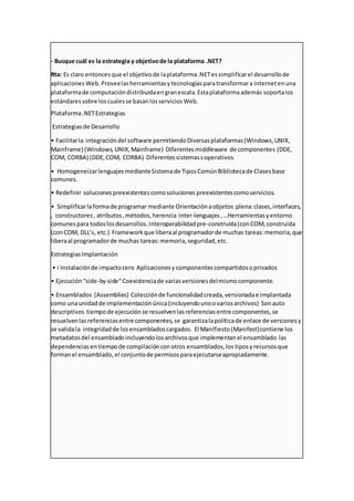 - Busque cuál es la estrategia y objetivode la plataforma .NET?
Rta: Es claro entoncesque el objetivode laplataforma.NETessimplificarel desarrollode
aplicacionesWeb.Proveelasherramientasytecnologíasparatransformara Internetenuna
plataformade computacióndistribuidaengranescala.Estaplataformaademás soportalos
estándaressobre loscualesse basanlosserviciosWeb.
Plataforma.NETEstrategias
Estrategiasde Desarrollo
• Facilitarla integracióndel software permitiendoDiversasplataformas(Windows,UNIX,
Mainframe) (Windows,UNIX,Mainframe) Diferentesmiddleware de componentes (DDE,
COM, CORBA) (DDE,COM, CORBA) Diferentessistemassoperativos.
• HomogeneizarlenguajesmedianteSistemade TiposComúnBibliotecade Clasesbase
comunes.
• Redefinir solucionespreexistentescomosoluciones preexistentescomoservicios.
• Simplificarlaformade programar mediante Orientaciónaobjetos plena:clases,interfaces,
, constructores, atributos,métodos,herencia inter-lenguajes,…Herramientasyentorno
comunespara todoslosdesarrollos.Interoperabilidadpre-construida(conCOM,construida
(conCOM, DLL’s, etc.) Frameworkque liberaal programadorde muchas tareas:memoria,que
liberaal programadorde muchas tareas:memoria,seguridad,etc.
EstrategiasImplantación
• i Instalaciónde impactocero Aplicacionesycomponentescompartidosoprivados
• Ejecución“side-by-side”Coexistenciade variasversionesdelmismocomponente.
• Ensamblados (Assemblies) Colecciónde funcionalidadcreada,versionadae implantada
como unaunidadde implementaciónúnica(incluyendounoovariosarchivos) Sonauto
descriptivos tiempode ejecuciónse resuelvenlasreferenciasentre componentes,se
resuelvenlasreferenciasentre componentes,se garantizalapolíticade enlace de versionesy
se validala integridadde losensambladoscargados. El Manifiesto(Manifest)contiene los
metadatosdel ensambladoincluyendolosarchivosque implementanel ensamblado las
dependenciasentiempode compilaciónconotros ensamblados,los tiposyrecursosque
formanel ensamblado,el conjuntode permisosparaejecutarseapropiadamente.
 