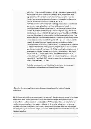 • ASP.NET:Esla tecnologíanecesariadel .NETFrameworkparaconstruir
aplicacionesconinterfazde usuarioWeb(esdecir,aplicacionescuya
lógicase encuentracentralizadaenunoovariosservidoresyque los
clientespuedenaccederusandounbrowsero navegadormedianteuna
serie de protocolosyestándarescomoHTTP y HTML).
• WindowsForms(WinForms):Eslatecnologíanecesaria.NETFramewok
que permite crearaplicacionesconinterfazde usuariobasadaen
formulariosyventanasWindowsyque se ejecutandirectamenteenlos
clientes.Especificaciónde Lenguaje Común -CLS(colorrojo):Unode los
principalesobjetivosdel diseñode laplataformade Visual Studio.NETfue
el de que el lenguaje de programaciónelegidofueraindependiente.Para
estose creó este componente que defineyestandarizaunsubconjuntode
todaslas característicassoportadaspor el CLR y que son necesariasenla
mayoría de las aplicaciones.Todosloscomponentesdesarrolladosy
compiladosde acuerdoconla especificaciónCLSpueden interactuarentre
sí, independientementedel lenguajede programaciónde altonivel enel
que fueronescritos.El Frameworkde .Netprovee implementacionesde 4
lenguajescompatiblesconCLS,juntocon suscompiladores:*Microsoft
Visual Basic.NET* MicrosoftVisual C#.NET * MicrosoftVisual J#.NET*
MicrosoftVisual C++.NETEsto quiere decirque unaaplicaciónescrita,por
ejemplo,enVisual Basic.NET,puede incorporarsinproblemasnuevas
partesescritasenC# o C++ .NET.
Todoslos componentesmencionadosanteriormente se montanpor
encimade la familiade sistemasoperativosWindows.
- Consulte si existeunaplataformasimilaraesta,si esasí describasussimilitudesy
diferencias.
Rta: NET podría considerarse unarespuestade Microsoftal creciente mercadode losnegocios
enentornos Web,comocompetenciaala plataformaJavade Oracle Corporation y a los
diversos framework de desarrollowebbasadosen PHP.Supropuestaesofrecerunamanera
rápiday económica,a lavezque seguray robusta,de desarrollaraplicaciones –ocomola
mismaplataformalasdenomina,soluciones–permitiendounaintegraciónmásrápidayágil
entre empresasyunacceso más simple yuniversalatodotipode informacióndesdecualquier
tipode dispositivo.
 