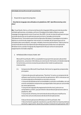 Actividadesde transferenciadel conocimiento.
 Respondalassiguientespreguntas:
- Describa los lenguajesmás utilizadosenla plataforma .NET. Qué diferenciahay entre
ellos?
Rta: Visual Studio.NetesunEntornode DesarrolloIntegrado(IDE) que permite desarrollar
múltiplesaplicaciones,orientadasautilizarel ParadigmaOrientadoaObjetosusando
lenguagesde programacióncomoVisual.net,C#y ASPX.Unode lostiposde aplicacionesque
se puede desarrollarsonlasaplicacionesparaescritorio,llamadascomúnmente
“WindowsForms”(FormulariosparaSistemaOperativoWindows).El paradigmaorientadoa
objetosesunaformade programar máscercano a la realidad,de tal maneraque utiliza
conceptostalescomoobjetos,mensajes,métodos,herenciaypolimorfismo.Todoloanterior
se desarrolladentrode este objetode aprendizajeparaque puedacrearuna aplicación
WindowsFormsusandoel lenguaje de programaciónC#yque utilice el conceptode
programaciónorientadoaobjetos.
2. INTRODUCCIÓN A VISUALSTUDIO .NET
MicrosoftVisual Studio.NETesunaplataformaque permite ejecutarydesarrollar
aplicaciones,solucionesinformáticasy/osistemasde información,brindandotodaslas
herramientasyserviciosnecesariosparadesarrollarmodernasaplicaciones
empresariales.
2.1. ComponentesMicrosoftVisual Studio.Nettiene lossiguientescomponentes
principales:
• Entornode ejecuciónaplicaciones,“Runtime”el cual esuncomponente de
software cuyafuncióneslade ejecutarlasaplicaciones.NETe interactuarcon
el sistemaoperativoofreciendosusserviciosyrecursos.
• Conjuntode bibliotecasde funcionalidadesycontrolesreutilizables,conuna
enorme cantidadde componentesyaprogramadoslistosparaserconsumidos
por otras aplicaciones.
• Conjuntode lenguajesde programaciónde altonivel,juntoconsus
compiladoresylinkers,que permitiránel desarrollode aplicacionessobre la
plataforma.NET.
• Conjuntode utilitariosyherramientasde desarrolloparasimplificarlas
tareasmás comunesdel procesode desarrollode aplicaciones
4 Desarrollode aplicacionesWindowsconC# Visual Studio.Net
• Documentaciónyguíasde arquitectura,que describenlasmejoresprácticas
de diseño,organización,desarrollo,pruebae instalaciónde aplicaciones.NET
 