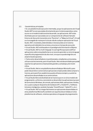 2.2. Características principales
• Es una plataformade ejecuciónintermedia,yaque lasaplicacionesde Visual
Studio.NETnosonejecutadasdirectamente porel sistemaoperativo,como
ocurre enel modelotradicional de desarrollo.Lasaplicaciones.NETestán
diseñadasparaserejecutadasconun componente de software llamado
Entornode Ejecución(conocidocomo“Runtime”,o“MáquinaVirtual”).El cuál
esel encargadode manejarel ciclode vidade cualquieraplicaciónde Visual
Studio.NET,iniciándola,deteniéndolae interactuandoconel sistema
operativoybrindándole losserviciosyrecursosentiempode ejecución.
• Visual Studio.NETestábasadaenel paradigmade OrientaciónaObjetos
• Visual Studio.NETesmulti-lenguaje:locual significaque paracodificar
aplicacionessobre estaplataformanose necesitaaprenderunúnicolenguaje
específicode programaciónde altonivel,sinoque se puedeelegirde una
amplialistade opciones.
• Tantocomo desarrolladoresnoprofesionales,estudiantesyentusiastas,
utilizanestaherramienta,peroVisual Studio.Net estádesarrolladoparapoder
soportarlas aplicacionesempresarialesgrandesycomplejasyde misión
crítica.
• Visual Studio.Net esunaplataformadesarrolladaporMicrosofty para
poderdesarrollarocomercializaraplicacionesempresarialesdebecomprarla
licencia,peroparafinesacadémicospuedeutilizarsesiempre ycuandolas
aplicacionesdesarrolladasnose comercialicen.
• Visual StudioNetestádiseñadode tal maneraque enunúnicomodelode
programación,uniforme yconsistente se desarrollenlasaplicaciones(yasean
de formulariosWindows,de consola,aplicacionesWeb,aplicacionesmóviles,
etc.) y para cualquierdispositivode hardware (PC’s,PocketPC’s,Teléfonos
CelularesInteligentes,tambiénllamados“SmartPhones”,TabletPC’s,etc.).
• Visual Studio.NETse integrafácilmente conaplicacionesdesarrolladasen
otras plataformasMicrosoftytambiénconaquellasdesarrolladasenotras
plataformasde software,sistemasoperativosolenguajesde programación.
 