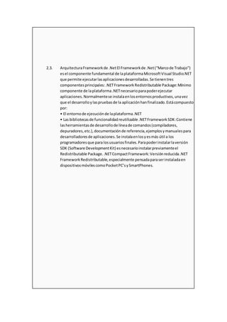 2.3. ArquitecturaFrameworkde .NetEl Frameworkde .Net(“Marcode Trabajo”)
esel componente fundamental de laplataformaMicrosoftVisual Studio.NET
que permite ejecutarlasaplicacionesdesarrolladas.Se tienentres
componentesprincipales:.NETFrameworkRedistributable Package:Mínimo
componente de laplataforma.NETnecesarioparapoderejecutar
aplicaciones.Normalmentese instalaenlosentornosproductivos,unavez
que el desarrolloylaspruebasde la aplicaciónhanfinalizado.Estácompuesto
por:
• El entornode ejecuciónde laplataforma.NET
• Las bibliotecasde funcionalidadreutilizable .NETFrameworkSDK:Contiene
lasherramientasde desarrollode líneade comandos(compiladores,
depuradores,etc.),documentaciónde referencia,ejemplosymanualespara
desarrolladoresde aplicaciones.Se instalaenlosyesmás útil a los
programadoresque para losusuariosfinales.Parapoderinstalarlaversión
SDK (Software DevelopmentKit) esnecesarioinstalarpreviamenteel
Redistributable Package..NETCompactFramework:Versiónreducida.NET
FrameworkRedistributable,especialmente pensadaparaserinstaladaen
dispositivosmóvilescomoPocketPC’sySmartPhones.
 