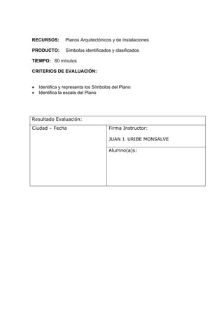 RECURSOS:        Planos Arquitectónicos y de Instalaciones

PRODUCTO:        Símbolos identificados y clasificados

TIEMPO: 60 minutos

CRITERIOS DE EVALUACIÓN:


•   Identifica y representa los Símbolos del Plano
•   Identifica la escala del Plano




Resultado Evaluación:
Ciudad – Fecha                         Firma Instructor:

                                       JUAN J. URIBE MONSALVE

                                       Alumno(a)s:
 