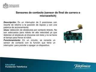 Descripción:   Es un interruptor de 2 posiciones con resorte de retorno a la posición de reposo y con una palanca de accionamiento.  Usos:   detección de obstáculos por contacto directo. No son adecuados para robots de alta velocidad ya que detectan el obstáculo al chocarse con éste y no se tiene el tiempo para frenar el robot.  Sensores de contacto (sensor de final de carrera o microswitch) Funcionamiento:   En un circuito, se conecta un sensor de contacto con la función que tiene un interruptor: para prender o apagar un dispositivo. 