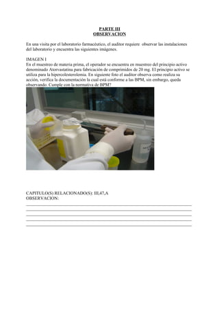 PARTE III
                                      OBSERVACION

En una visita por el laboratorio farmacéutico, el auditor requiere observar las instalaciones
del laboratorio y encuentra las siguientes imágenes.

IMAGEN I
En el muestreo de materia prima, el operador se encuentra en muestreo del principio activo
denominado Atorvastatina para fabricación de comprimidos de 20 mg. El principio activo se
utiliza para la hipercolesterolemia. En siguiente foto el auditor observa como realiza su
acción, verifica la documentación la cual está conforme a las BPM, sin embargo, queda
observando. Cumple con la normativa de BPM?




CAPITULO(S) RELACIONADO(S): III,47,A
OBSERVACION:
___________________________________________________________________________
___________________________________________________________________________
___________________________________________________________________________
___________________________________________________________________________
___________________________________________________________________________
 