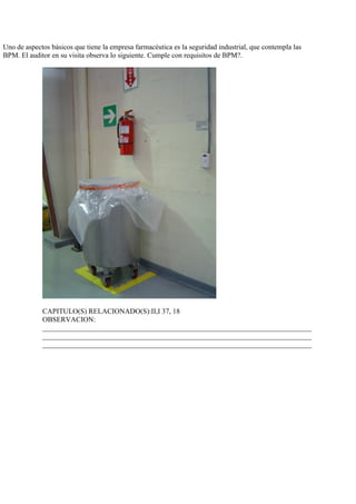 Uno de aspectos básicos que tiene la empresa farmacéutica es la seguridad industrial, que contempla las
BPM. El auditor en su visita observa lo siguiente. Cumple con requisitos de BPM?.




             CAPITULO(S) RELACIONADO(S):II,I 37, 18
             OBSERVACION:
             ___________________________________________________________________________
             ___________________________________________________________________________
             ___________________________________________________________________________
 