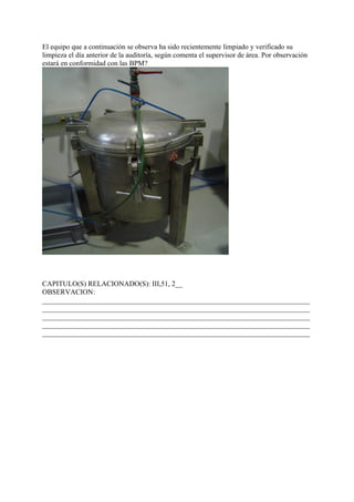 El equipo que a continuación se observa ha sido recientemente limpiado y verificado su
limpieza el día anterior de la auditoría, según comenta el supervisor de área. Por observación
estará en conformidad con las BPM?




CAPITULO(S) RELACIONADO(S): III,51, 2__
OBSERVACION:
___________________________________________________________________________
___________________________________________________________________________
___________________________________________________________________________
___________________________________________________________________________
___________________________________________________________________________
 