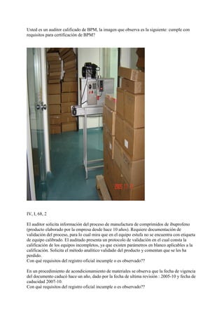 Usted es un auditor calificado de BPM, la imagen que observa es la siguiente: cumple con
requisitos para certificación de BPM?




IV, I, 68, 2

El auditor solicita información del proceso de manufactura de comprimidos de ibuprofeno
(producto elaborado por la empresa desde hace 10 años). Requiere documentación de
validación del proceso, para lo cual mira que en el equipo estufa no se encuentra con etiqueta
de equipo calibrado. El auditado presenta un protocolo de validación en el cual consta la
calificación de los equipos incompletos, ya que existen parámetros en blanco aplicables a la
calificación. Solicita el método analítico validado del producto y comentan que se les ha
perdido.
Con qué requisitos del registro oficial incumple o es observado??

En un procedimiento de acondicionamiento de materiales se observa que la fecha de vigencia
del documento caducó hace un año, dado por la fecha de ultima revisión : 2005-10 y fecha de
caducidad 2007-10.
Con qué requisitos del registro oficial incumple o es observado??
 