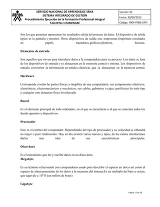 SERVICIO NACIONAL DE APRENDIZAJE SENA
SISTEMA INTEGRADO DE GESTIÓN
Procedimiento Ejecución de la Formación Profesional Integral
TALLER No 1 HARDWARE

Versión: 02
Fecha: 30/09/2013
Código: F004-P006-GFPI

Son los que permiten representar los resultados salida del proceso de datos. El dispositivo de salida
típico es la pantalla o monitor. Otros dispositivos de salida son: impresoras (imprimen resultados
en
papel),
trazadores gráficos (plotters),
bocinas.
Elementos de entrada
Son aquellos que sirven para introducir datos a la computadora para su proceso. Los datos se leen
de los dispositivos de entrada y se almacenan en la memoria central o interna. Los dispositivos de
entrada convierten la información en señales eléctricas que se almacenan en la memoria central.
Hardware
Corresponde a todas las partes físicas y tangibles de una computadora: sus componentes eléctricos,
electrónicos, electromecánicos y mecánicos; sus cables, gabinetes o cajas, periféricos de todo tipo
y cualquier otro elemento físico involucrado
Board
Es el elemento principal de todo ordenador, en el que se encuentran o al que se conectan todos los
demás aparatos y dispositivos.
Procesador
Este es el cerebro del computador. Dependiendo del tipo de procesador y su velocidad se obtendrá
un mejor o peor rendimiento. Hoy en día existen varias marcas y tipos, de los cuales intentaremos
darles
una
idea
de
sus
características
principales.
Disco duro
Es el mecanismo que lee y escribe datos en un disco duro.
Megabyte
Es un término relacionado con computadoras usado para describir el espacio en disco así como el
espacio de almacenamiento de los datos y la memoria del sistema.Es un múltiplo del byte u octeto,
que equivale a 106 B (un millón de bytes)
Gigabyte
Página 11 de 20

 