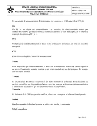 SERVICIO NACIONAL DE APRENDIZAJE SENA
SISTEMA INTEGRADO DE GESTIÓN
Procedimiento Ejecución de la Formación Profesional Integral
TALLER No 1 HARDWARE

Versión: 02
Fecha: 30/09/2013
Código: F004-P006-GFPI

Es una unidad de almacenamiento de información cuyo símbolo es el GB; equivale a 109 byte
Bit
Un bit es un dígito del sistema binario. Las unidades de almacenamiento tienen por
símbolo bit.Mientras que en el sistema de numeración decimal se usan diez dígitos, en el binario se
usan solo dos dígitos, el 0 y el 1.
Byte
Un byte es la unidad fundamental de datos en los ordenadores personales, un byte son ocho bits
contiguos.
CPU
Central Processing Unit “unidad de proceso central”
Mouse
Esun dispositivo que funciona mediante la detección de movimiento en relación con su superficie
de apoyo. Físicamente, un ratón consiste en un objeto sujetado en una de las manos del usuario,
con uno o más botones.
Teclado
Es un periférico de entrada o dispositivo, en parte inspirado en el teclado de las máquinas de
escribir, que utiliza una disposición de botones o teclas, para que actúen como palancas mecánicas
o interruptores electrónicos que envían información a la computadora.
Memoria
Es fenómeno de la CPU que permite codificar, almacenar y recuperar la información del pasado.
Socket
Zócalo o conexión de la placa base que se utiliza para instalar el procesador.
Salud ocupacional

Página 12 de 20

 