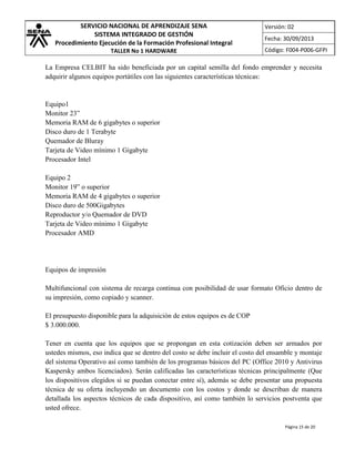 SERVICIO NACIONAL DE APRENDIZAJE SENA
SISTEMA INTEGRADO DE GESTIÓN
Procedimiento Ejecución de la Formación Profesional Integral
TALLER No 1 HARDWARE

Versión: 02
Fecha: 30/09/2013
Código: F004-P006-GFPI

La Empresa CELBIT ha sido beneficiada por un capital semilla del fondo emprender y necesita
adquirir algunos equipos portátiles con las siguientes características técnicas:

Equipo1
Monitor 23”
Memoria RAM de 6 gigabytes o superior
Disco duro de 1 Terabyte
Quemador de Bluray
Tarjeta de Video mínimo 1 Gigabyte
Procesador Intel
Equipo 2
Monitor 19” o superior
Memoria RAM de 4 gigabytes o superior
Disco duro de 500Gigabytes
Reproductor y/o Quemador de DVD
Tarjeta de Video mínimo 1 Gigabyte
Procesador AMD

Equipos de impresión
Multifuncional con sistema de recarga continua con posibilidad de usar formato Oficio dentro de
su impresión, como copiado y scanner.
El presupuesto disponible para la adquisición de estos equipos es de COP
$ 3.000.000.
Tener en cuenta que los equipos que se propongan en esta cotización deben ser armados por
ustedes mismos, eso indica que se dentro del costo se debe incluir el costo del ensamble y montaje
del sistema Operativo así como también de los programas básicos del PC (Office 2010 y Antivirus
Kaspersky ambos licenciados). Serán calificadas las características técnicas principalmente (Que
los dispositivos elegidos si se puedan conectar entre sí), además se debe presentar una propuesta
técnica de su oferta incluyendo un documento con los costos y donde se describan de manera
detallada los aspectos técnicos de cada dispositivo, así como también lo servicios postventa que
usted ofrece.
Página 15 de 20

 