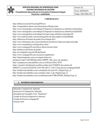 SERVICIO NACIONAL DE APRENDIZAJE SENA
SISTEMA INTEGRADO DE GESTIÓN
Procedimiento Ejecución de la Formación Profesional Integral
TALLER No 1 HARDWARE

Versión: 02
Fecha: 30/09/2013
Código: F004-P006-GFPI

CIBERGRAFIA
http://definicion.de/usb/#ixzz2mjlTWxcA
http://computadoras.about.com/od/monitor/a/Monitor.htm
http://www.monografias.com/trabajos33/dispositivos/dispositivos.shtml#ixzz2mjlzeHyq
http://www.monografias.com/trabajos33/dispositivos/dispositivos.shtml#ixzz2mjlt2OZx
http://www.monografias.com/trabajos5/sisope/sisope.shtml#ixzz2mjmpLiJW
http://www.definicionabc.com/tecnologia/bus-de-datos.php#ixzz2mjrQZhQn
http://definicion.de/fuente-de-poder/#ixzz2mjrpwALU
http://www.informatica-hoy.com.ar/hardware-perifericos/Tipos-de-impresoras.php
http://www.masadelante.com/faqs/disco-duro
http://www.compugreiff.com/discos-duros/externos.html
http://definicion.de/fuente-de-poder/
http://en.wikipedia.org/wiki/Motherboard
http://www.compugreiff.com/cotizacion-rapida.html
http://latam.kaspersky.com/co/comprar/todos-losproductos?redef=1&THRU&reseller=DRPPC_BS_store_all_products
http://computacion.mercadolibre.com.co/software/office-2010
https://senaintro.blackboard.com/bbcswebdav/pid-57480076-dt-content-rid48060733_2/courses/P228106_F581708_RG11_C9217/lista-precios-compugreiff.pdf
http://listado.mercadolibre.com.co/disipador-de-calor-PC_DisplayType_G
http://listado.mercadolibre.com.co/tarjeta-video-1-gb_DisplayType_G
http://listado.mercadolibre.com.co/multifuncional-USB-EPSON_DisplayType_G

4. REFERENTES BIBLIOGRÁFICOS

Manuales Computación Aplicada
Instructivos Computación Aplicada
Simulador de Ensamble Cisco “Hardware”
Listado de Precios Dispositivos Internos
Listado de Precios Compugreiff
Normas APA

Página 19 de 20

 