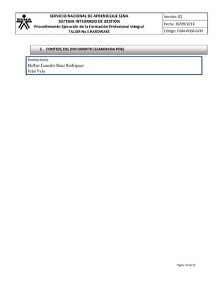 SERVICIO NACIONAL DE APRENDIZAJE SENA
SISTEMA INTEGRADO DE GESTIÓN
Procedimiento Ejecución de la Formación Profesional Integral
TALLER No 1 HARDWARE

Versión: 02
Fecha: 30/09/2013
Código: F004-P006-GFPI

5. CONTROL DEL DOCUMENTO (ELABORADA POR)

Instructores
Helber Leandro Báez Rodríguez
Iván Vela

Página 20 de 20

 